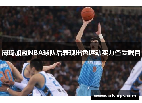 周琦加盟NBA球队后表现出色运动实力备受瞩目