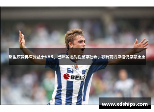 格里兹曼再次受益于VAR，巴萨客场战胜皇家社会，联赛前四席位仍悬念重重